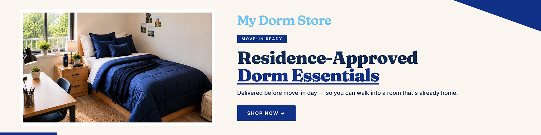 My Dorm Store. Move-in ready. Residence-approved dorm essentials. Delievered before move-in day - so you can walk into a room that's already home.