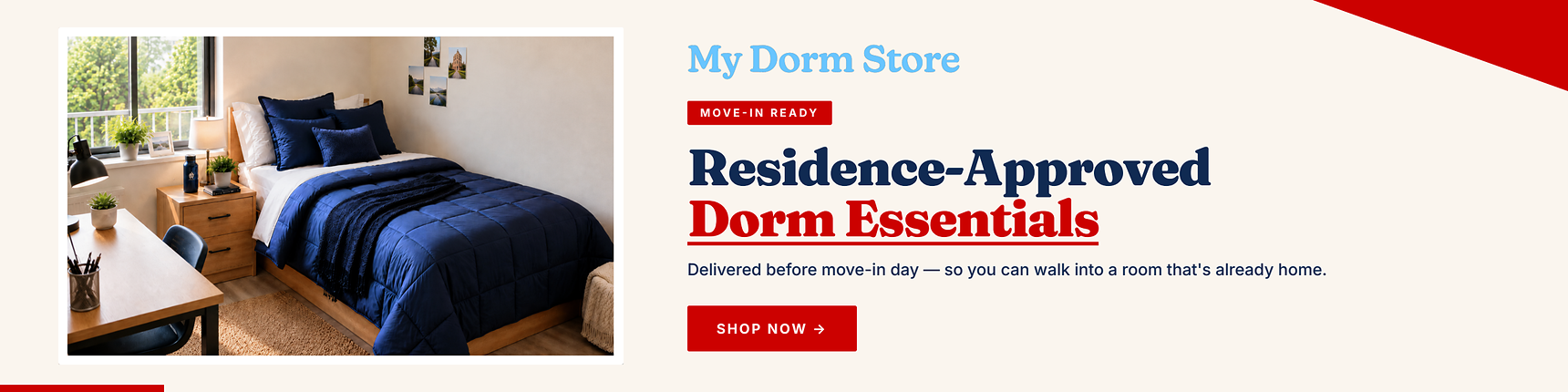 My Dorm Store. Move-in ready. Residence-approved dorm essentials. Delievered before move-in day - so you can walk into a room that's already home.