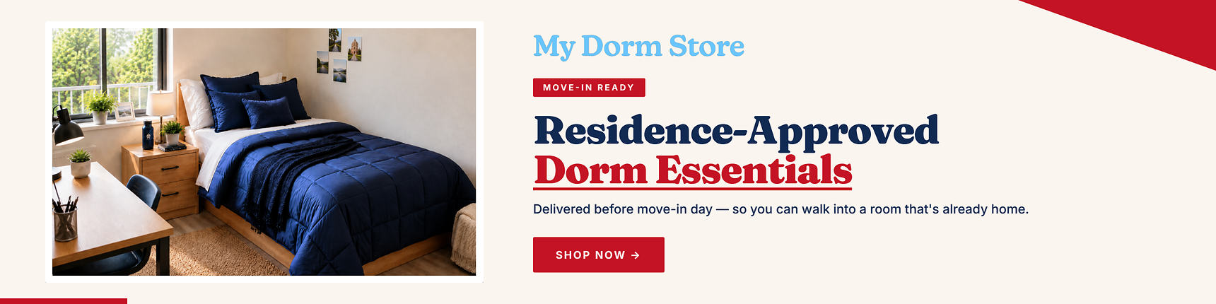 My Dorm Store. Move-in ready. Residence-approved dorm essentials. Delievered before move-in day - so you can walk into a room that's already home.