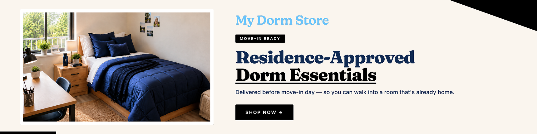 My Dorm Store. Move-in ready. Residence-approved dorm essentials. Delievered before move-in day - so you can walk into a room that's already home.