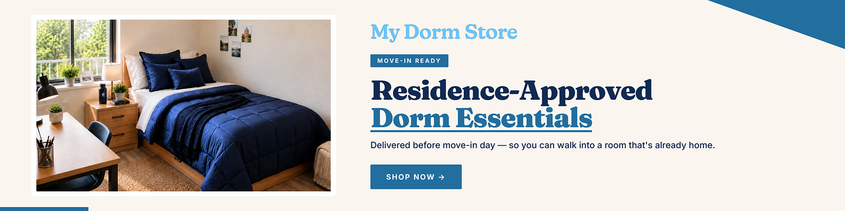 My Dorm Store. Move-in ready. Residence-approved dorm essentials. Delievered before move-in day - so you can walk into a room that's already home.