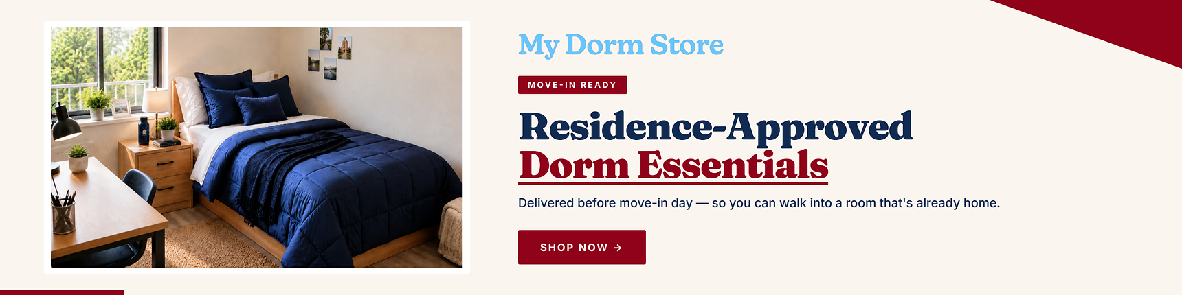 My Dorm Store. Move-in ready. Residence-approved dorm essentials. Delievered before move-in day - so you can walk into a room that's already home.