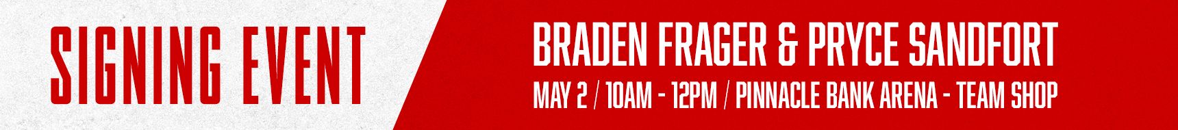 Signing Event. Braden Frager & Pryce Sandfort. May 2 | 10AM - 12PM | Pinnacle Bank Arena | Team SHop
