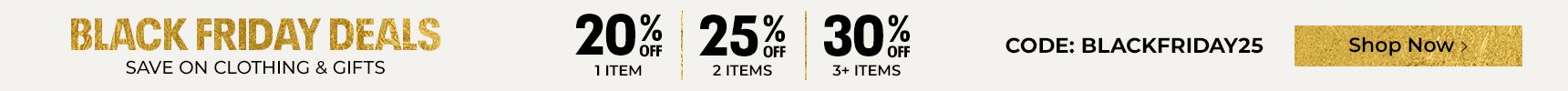 Black Friday deals. Save on clothing & gifts. 20% off one item, 25% off two items, 30% off 3+ items. Code: BLACKFRIDAY25. Other exclusions may apply.