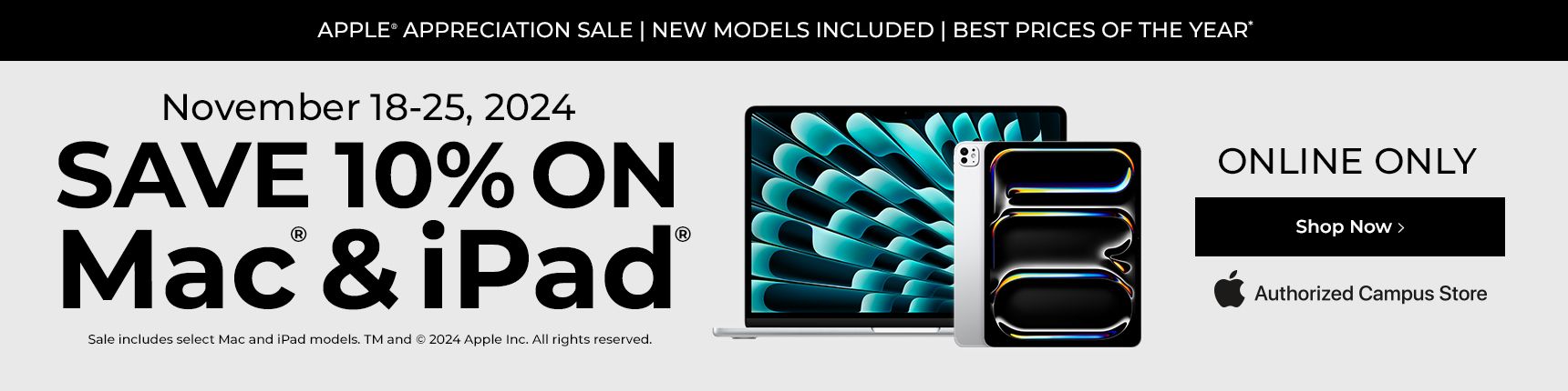 Online Only. Apple appreciation sale. New models included. Best prices of the year. November 18-22, 2024. Save 10% on Mac & iPad. Sale includes select Mac and iPad models.