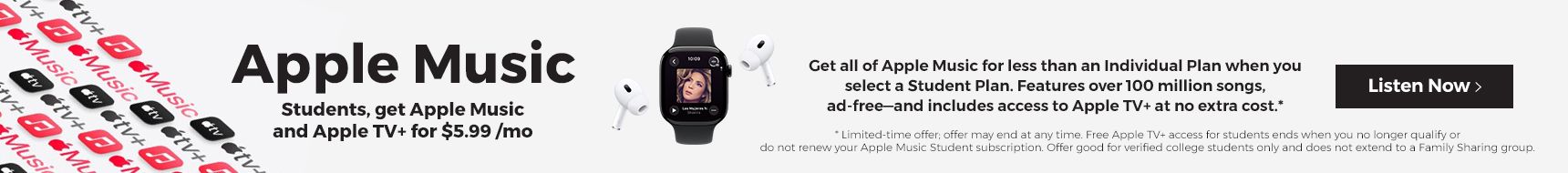 Apple Music. Students, get Apple Music and Apple TV+ for $5.99 /mo.  Get all of Apple Music for less than an individual plan when you select a student plan. Features over 100 million songs, add-free and includes access to Apple TV+ at no extra cost.
