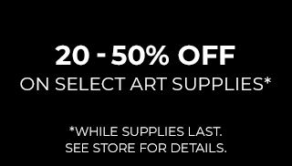 20 - 50% OFF on Select Art Supplies* *While Supplies Last. See Store For Details. 